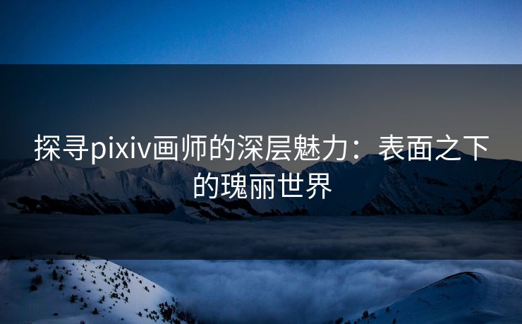 探寻pixiv画师的深层魅力：表面之下的瑰丽世界-第1张图片-p站影视站 | p站镜像热门视频