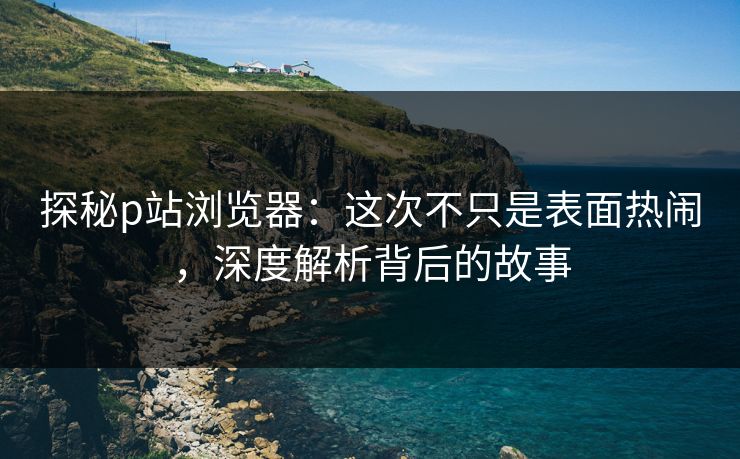 探秘p站浏览器：这次不只是表面热闹，深度解析背后的故事-第1张图片-p站影视站 | p站镜像热门视频