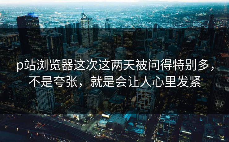 p站浏览器这次这两天被问得特别多，不是夸张，就是会让人心里发紧-第1张图片-p站影视站 | p站镜像热门视频