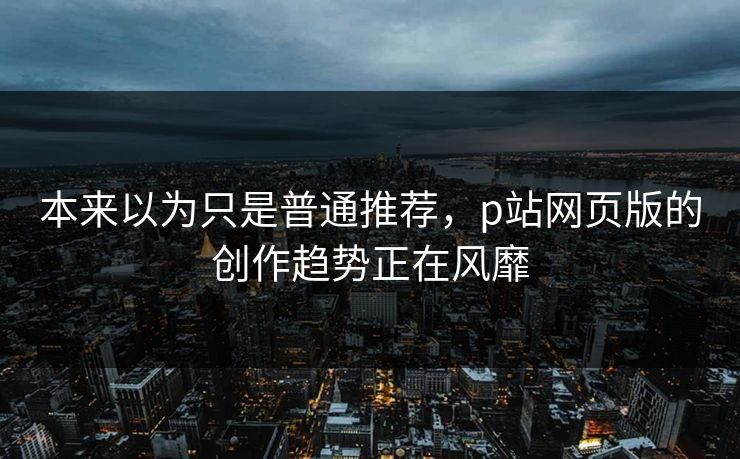 本来以为只是普通推荐，p站网页版的创作趋势正在风靡-第1张图片-p站影视站 | p站镜像热门视频
