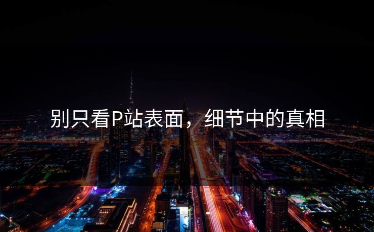 别只看P站表面，细节中的真相-第1张图片-p站影视站 | p站镜像热门视频