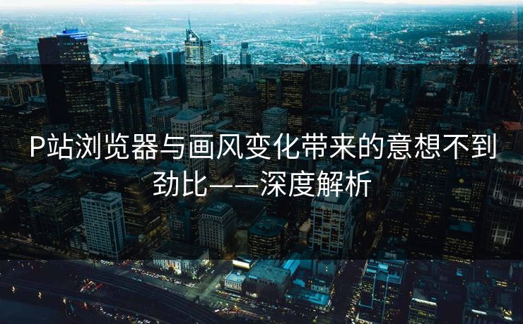 P站浏览器与画风变化带来的意想不到劲比——深度解析-第1张图片-p站影视站 | p站镜像热门视频