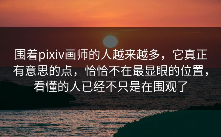 围着pixiv画师的人越来越多，它真正有意思的点，恰恰不在最显眼的位置，看懂的人已经不只是在围观了-第1张图片-p站影视站 | p站镜像热门视频