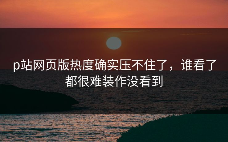 p站网页版热度确实压不住了，谁看了都很难装作没看到-第1张图片-p站影视站 | p站镜像热门视频