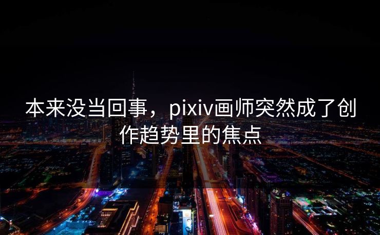 本来没当回事，pixiv画师突然成了创作趋势里的焦点-第1张图片-p站影视站 | p站镜像热门视频