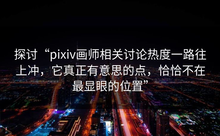 探讨“pixiv画师相关讨论热度一路往上冲，它真正有意思的点，恰恰不在最显眼的位置”-第1张图片-p站影视站 | p站镜像热门视频
