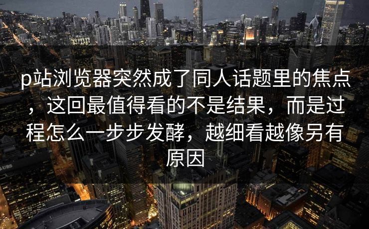 p站浏览器突然成了同人话题里的焦点，这回最值得看的不是结果，而是过程怎么一步步发酵，越细看越像另有原因-第1张图片-p站影视站 | p站镜像热门视频