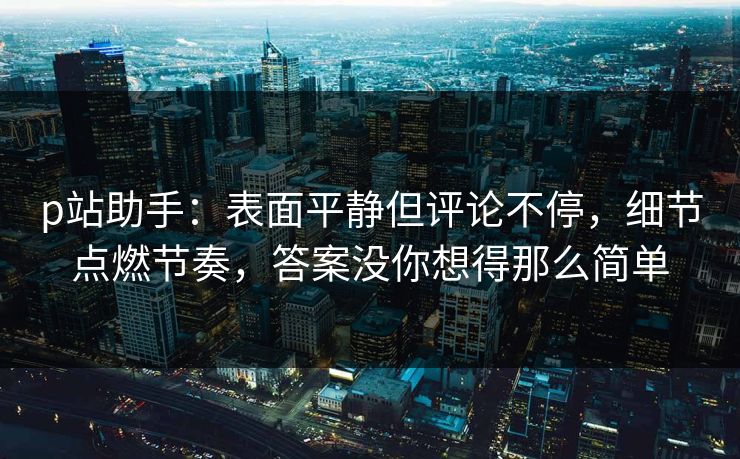 p站助手：表面平静但评论不停，细节点燃节奏，答案没你想得那么简单-第1张图片-p站影视站 | p站镜像热门视频