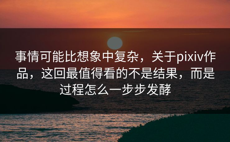 事情可能比想象中复杂，关于pixiv作品，这回最值得看的不是结果，而是过程怎么一步步发酵-第1张图片-p站影视站 | p站镜像热门视频