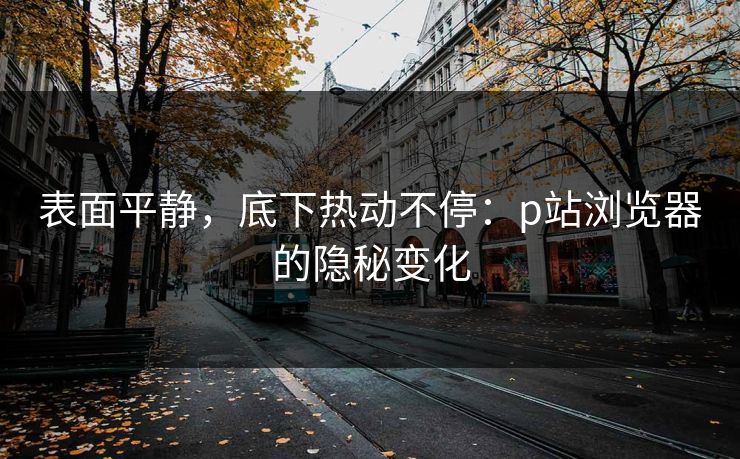 表面平静，底下热动不停：p站浏览器的隐秘变化-第1张图片-p站影视站 | p站镜像热门视频