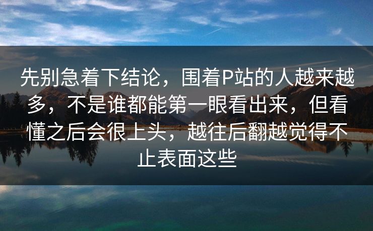 先别急着下结论，围着P站的人越来越多，不是谁都能第一眼看出来，但看懂之后会很上头，越往后翻越觉得不止表面这些-第1张图片-p站影视站 | p站镜像热门视频