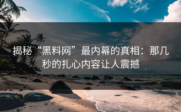揭秘“黑料网”最内幕的真相：那几秒的扎心内容让人震撼