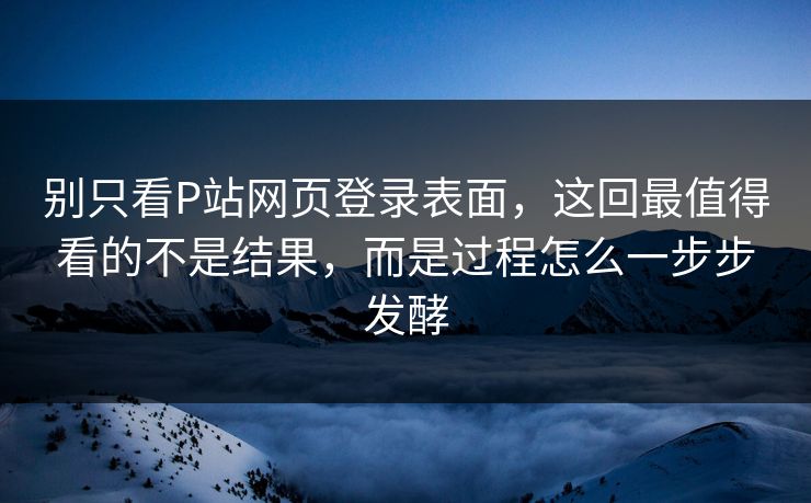 别只看P站网页登录表面,这回最值得看的不是结果,而是过程怎么一步步发酵-第1张图片-p站影视站 | p站镜像热门视频 别只看P站网页登录表面,这回最值得看的不是结果,而是过程怎么一步步发酵-第1张图片-p站影视站 | p站镜像热门视频