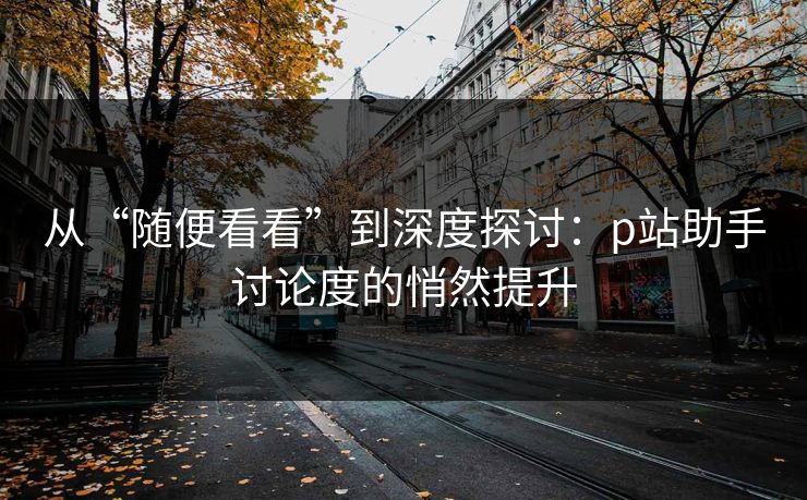 从“随便看看”到深度探讨：p站助手讨论度的悄然提升-第1张图片-p站影视站 | p站镜像热门视频