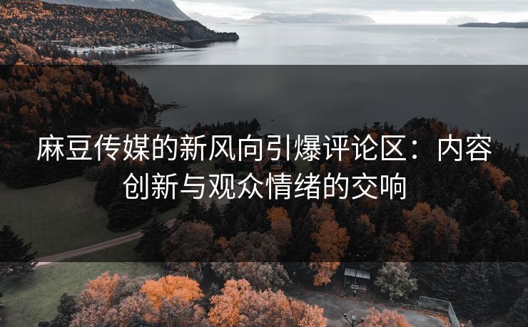 麻豆传媒的新风向引爆评论区：内容创新与观众情绪的交响-第1张图片-p站影视站 | p站镜像热门视频