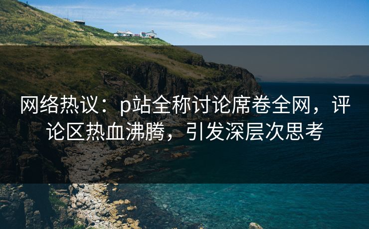 网络热议:p站全称讨论席卷全网,评论区热血沸腾,引发深层次思考 网络热议:p站全称讨论席卷全网,评论区热血沸腾,引发深层次思考