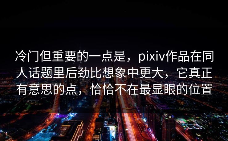 冷门但重要的一点是，pixiv作品在同人话题里后劲比想象中更大，它真正有意思的点，恰恰不在最显眼的位置-第1张图片-p站影视站 | p站镜像热门视频