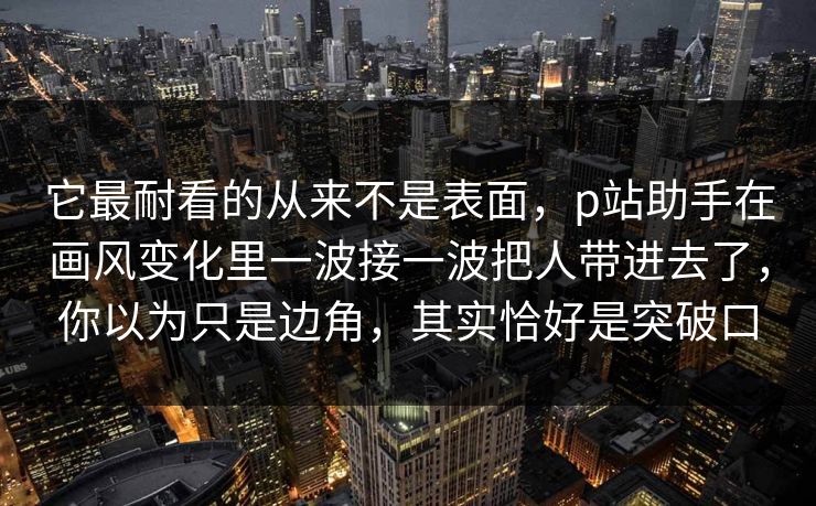 它最耐看的从来不是表面，p站助手在画风变化里一波接一波把人带进去了，你以为只是边角，其实恰好是突破口-第1张图片-p站影视站 | p站镜像热门视频