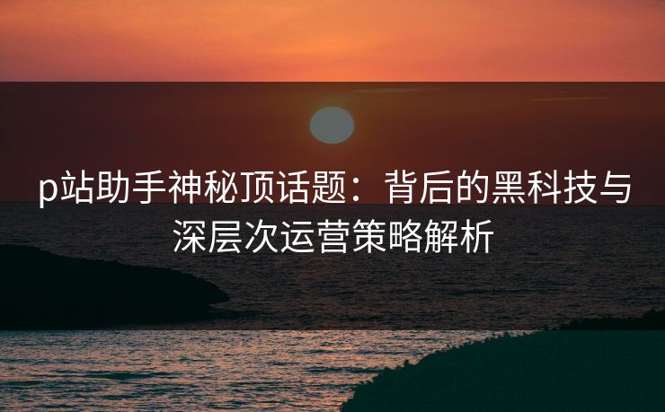 p站助手神秘顶话题：背后的黑科技与深层次运营策略解析-第1张图片-p站影视站 | p站镜像热门视频
