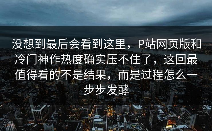 没想到最后会看到这里，P站网页版和冷门神作热度确实压不住了，这回最值得看的不是结果，而是过程怎么一步步发酵-第1张图片-p站影视站 | p站镜像热门视频