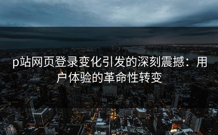 p站网页登录变化引发的深刻震撼：用户体验的革命性转变-第1张图片-p站影视站 | p站镜像热门视频