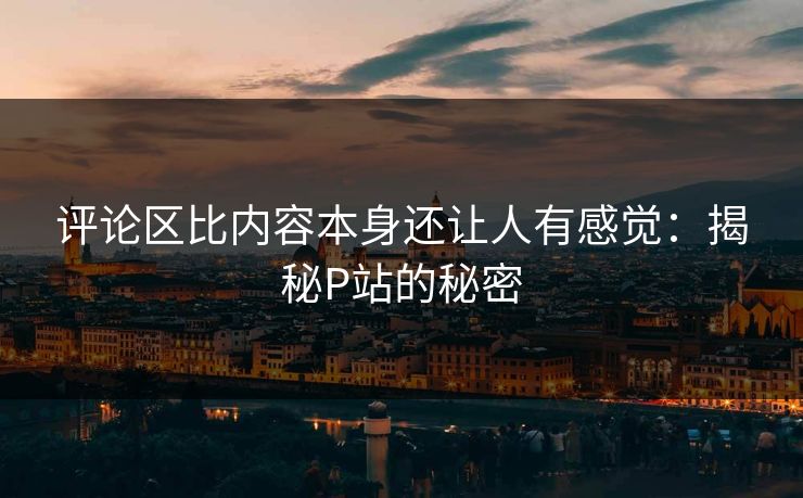 评论区比内容本身还让人有感觉：揭秘P站的秘密-第1张图片-p站影视站 | p站镜像热门视频