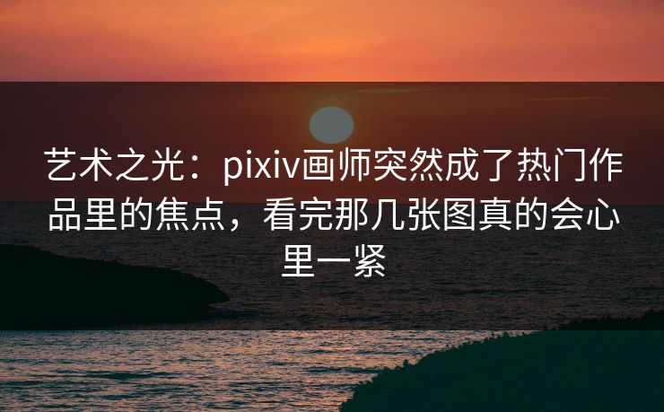 艺术之光：pixiv画师突然成了热门作品里的焦点，看完那几张图真的会心里一紧-第1张图片-p站影视站 | p站镜像热门视频