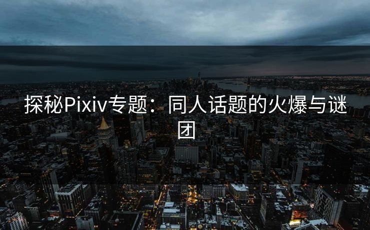 探秘Pixiv专题：同人话题的火爆与谜团-第1张图片-p站影视站 | p站镜像热门视频