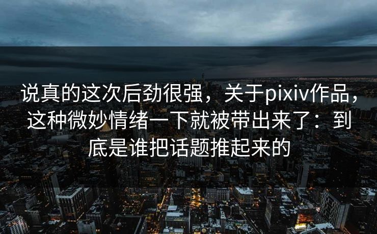 说真的这次后劲很强，关于pixiv作品，这种微妙情绪一下就被带出来了：到底是谁把话题推起来的-第1张图片-p站影视站 | p站镜像热门视频