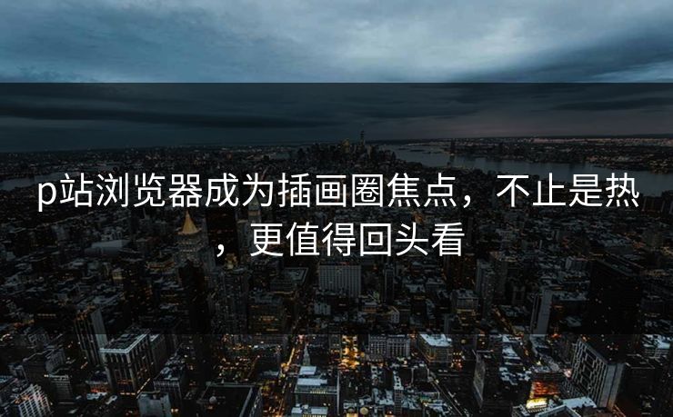 p站浏览器成为插画圈焦点，不止是热，更值得回头看-第1张图片-p站影视站 | p站镜像热门视频