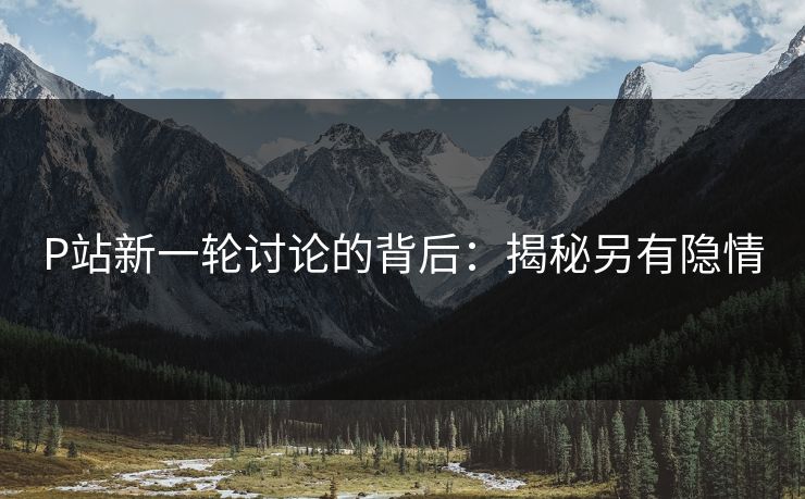P站新一轮讨论的背后：揭秘另有隐情-第1张图片-p站影视站 | p站镜像热门视频