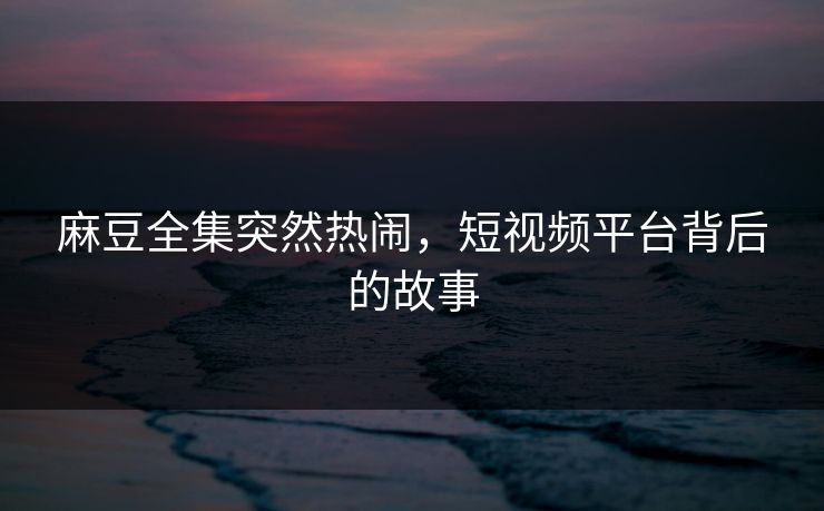 麻豆全集突然热闹,短视频平台背后的故事-第1张图片-p站影视站 | p站镜像热门视频 麻豆全集突然热闹,短视频平台背后的故事-第1张图片-p站影视站 | p站镜像热门视频