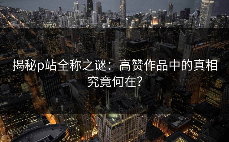 揭秘p站全称之谜：高赞作品中的真相究竟何在？-第1张图片-p站影视站 | p站镜像热门视频