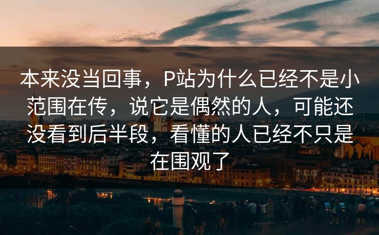 本来没当回事，P站为什么已经不是小范围在传，说它是偶然的人，可能还没看到后半段，看懂的人已经不只是在围观了-第1张图片-p站影视站 | p站镜像热门视频