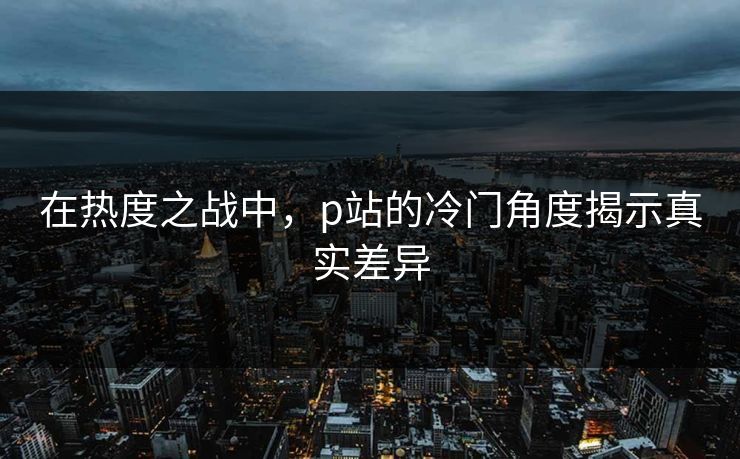 在热度之战中，p站的冷门角度揭示真实差异-第1张图片-p站影视站 | p站镜像热门视频