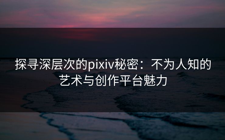 探寻深层次的pixiv秘密：不为人知的艺术与创作平台魅力-第1张图片-p站影视站 | p站镜像热门视频