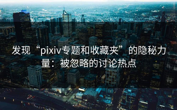 发现“pixiv专题和收藏夹”的隐秘力量：被忽略的讨论热点-第1张图片-p站影视站 | p站镜像热门视频