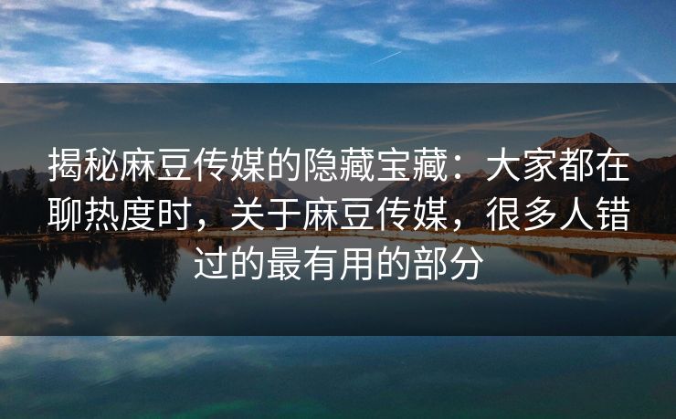 揭秘麻豆传媒的隐藏宝藏：大家都在聊热度时，关于麻豆传媒，很多人错过的最有用的部分-第1张图片-p站影视站 | p站镜像热门视频