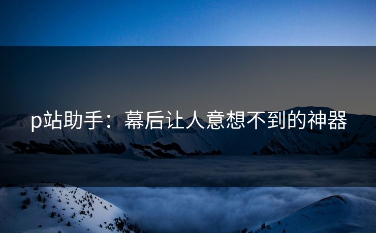 p站助手：幕后让人意想不到的神器-第1张图片-p站影视站 | p站镜像热门视频