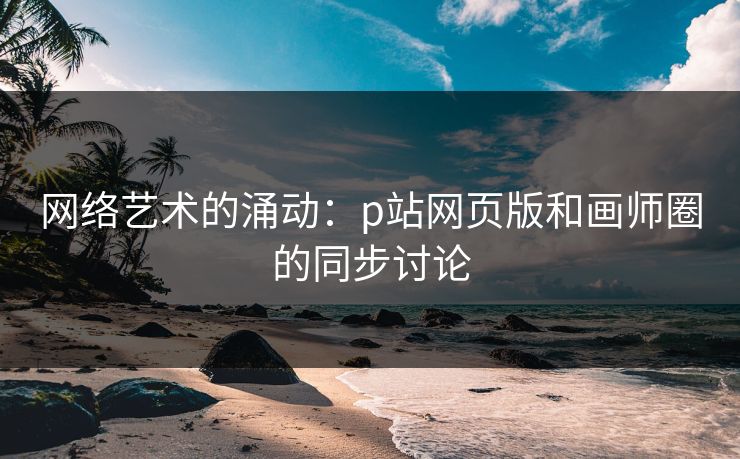 网络艺术的涌动：p站网页版和画师圈的同步讨论-第1张图片-p站影视站 | p站镜像热门视频