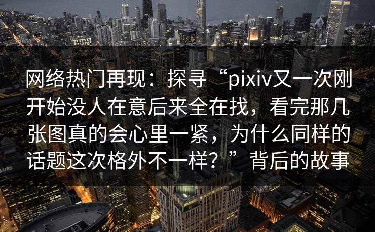 网络热门再现：探寻“pixiv又一次刚开始没人在意后来全在找，看完那几张图真的会心里一紧，为什么同样的话题这次格外不一样？”背后的故事-第1张图片-p站影视站 | p站镜像热门视频