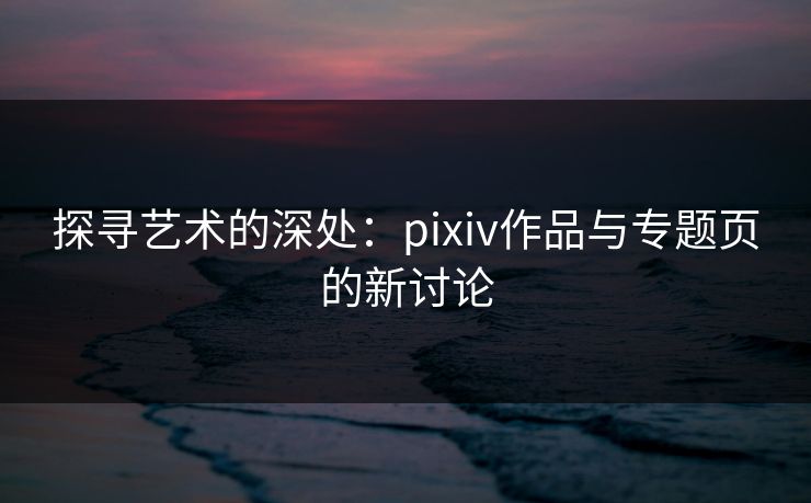 探寻艺术的深处：pixiv作品与专题页的新讨论-第1张图片-p站影视站 | p站镜像热门视频