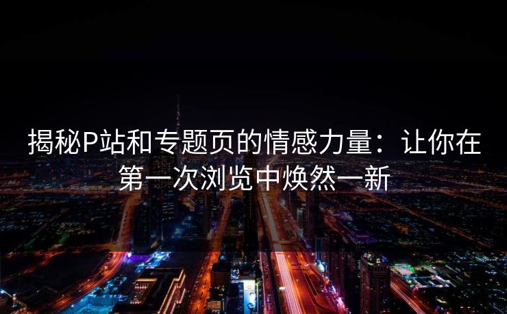 揭秘P站和专题页的情感力量：让你在第一次浏览中焕然一新-第1张图片-p站影视站 | p站镜像热门视频
