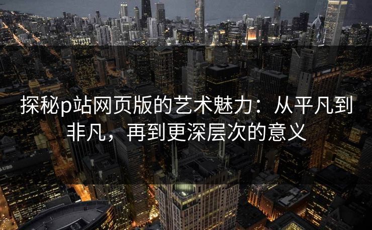 探秘p站网页版的艺术魅力：从平凡到非凡，再到更深层次的意义-第1张图片-p站影视站 | p站镜像热门视频