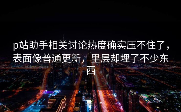p站助手相关讨论热度确实压不住了，表面像普通更新，里层却埋了不少东西-第1张图片-p站影视站 | p站镜像热门视频