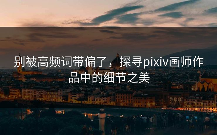 别被高频词带偏了，探寻pixiv画师作品中的细节之美-第1张图片-p站影视站 | p站镜像热门视频