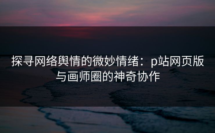 探寻网络舆情的微妙情绪：p站网页版与画师圈的神奇协作-第1张图片-p站影视站 | p站镜像热门视频