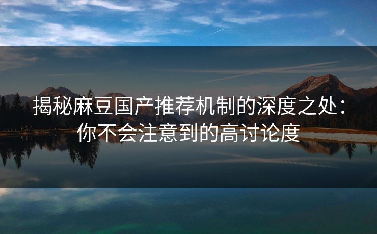 揭秘麻豆国产推荐机制的深度之处：你不会注意到的高讨论度-第1张图片-p站影视站 | p站镜像热门视频