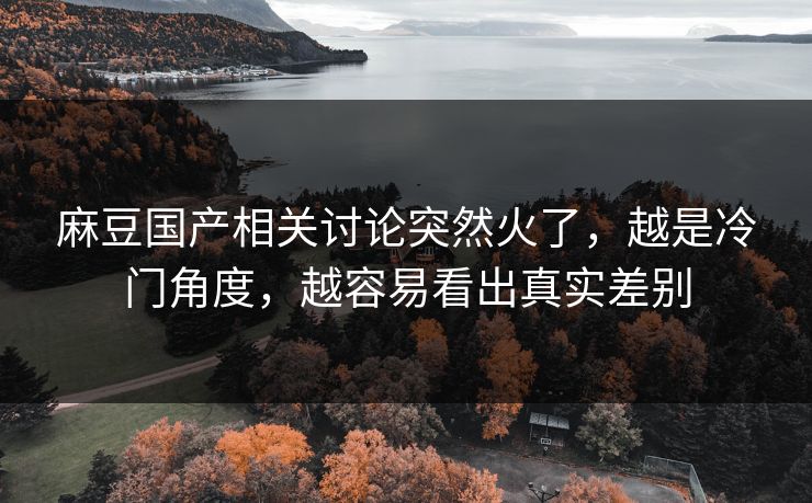 麻豆国产相关讨论突然火了，越是冷门角度，越容易看出真实差别-第1张图片-p站影视站 | p站镜像热门视频