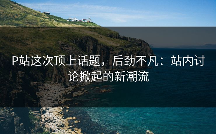 P站这次顶上话题，后劲不凡：站内讨论掀起的新潮流-第1张图片-p站影视站 | p站镜像热门视频